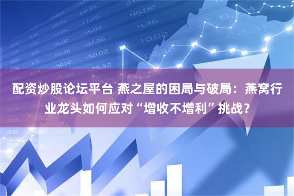 配资炒股论坛平台 燕之屋的困局与破局：燕窝行业龙头如何应对“增收不增利”挑战？