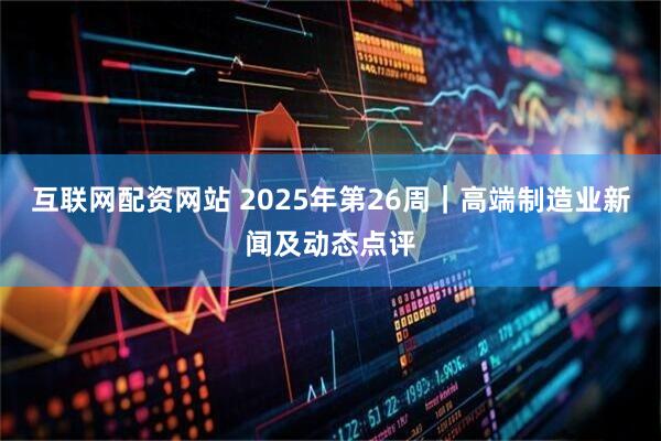 互联网配资网站 2025年第26周｜高端制造业新闻及动态点评