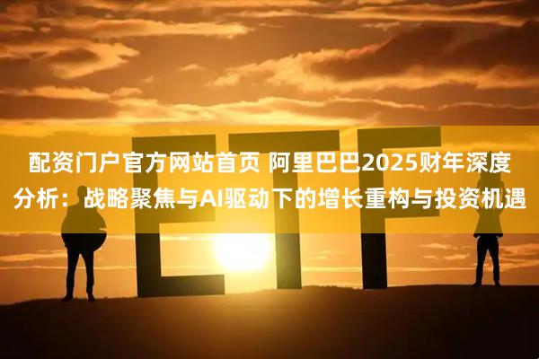 配资门户官方网站首页 阿里巴巴2025财年深度分析：战略聚焦与AI驱动下的增长重构与投资机遇