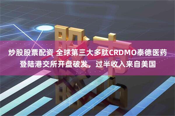 炒股股票配资 全球第三大多肽CRDMO泰德医药登陆港交所开盘破发，过半收入来自美国
