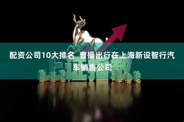 配资公司10大排名  曹操出行在上海新设智行汽车销售公司