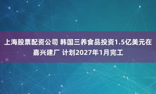 上海股票配资公司 韩国三养食品投资1.5亿美元在嘉兴建厂 计划2027年1月完工