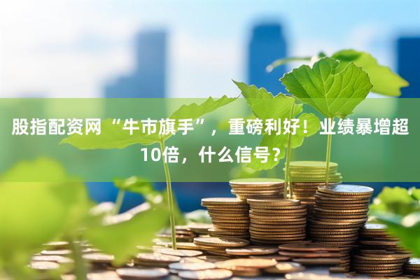 股指配资网 “牛市旗手”，重磅利好！业绩暴增超10倍，什么信号？