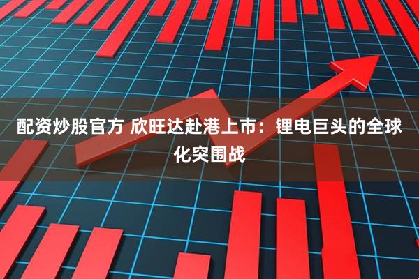配资炒股官方 欣旺达赴港上市：锂电巨头的全球化突围战