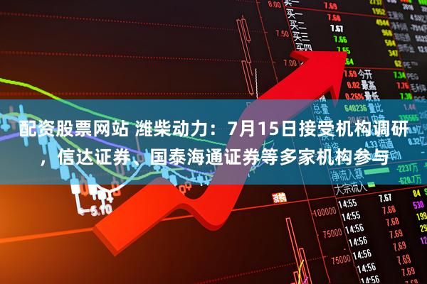 配资股票网站 潍柴动力：7月15日接受机构调研，信达证券、国泰海通证券等多家机构参与
