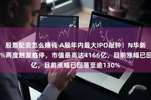 股票配资怎么赚钱 A股年内最大IPO敲钟！N华新盘中涨近220%两度触发临停，市值最高达4166亿，目前涨幅已回落至逾130%