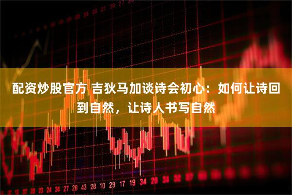 配资炒股官方 吉狄马加谈诗会初心：如何让诗回到自然，让诗人书写自然