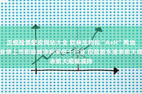 正规股票配资网站大全 欧林生物拟“A+H”两地上市：业绩上市即巅峰净利率低于行业 控股股东递表前大规模减持