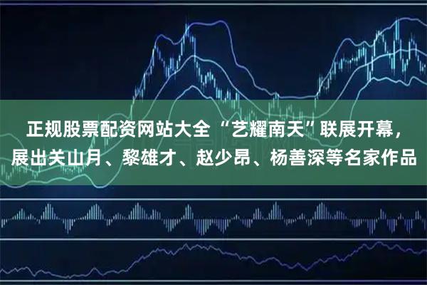 正规股票配资网站大全 “艺耀南天”联展开幕，展出关山月、黎雄才、赵少昂、杨善深等名家作品