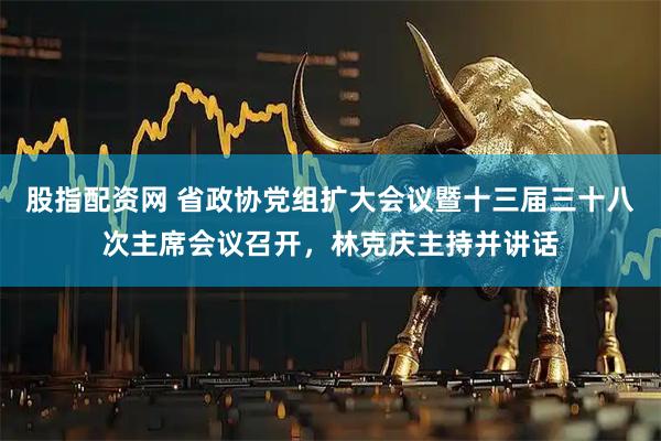 股指配资网 省政协党组扩大会议暨十三届三十八次主席会议召开，林克庆主持并讲话