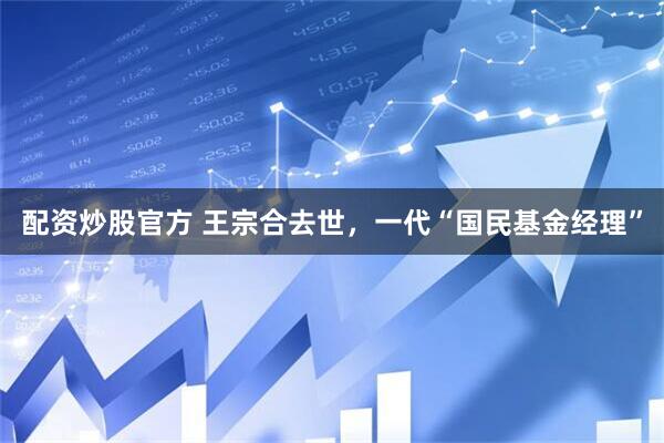 配资炒股官方 王宗合去世，一代“国民基金经理”