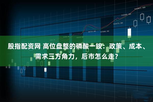 股指配资网 高位盘整的磷酸一铵：政策、成本、需求三方角力，后市怎么走？
