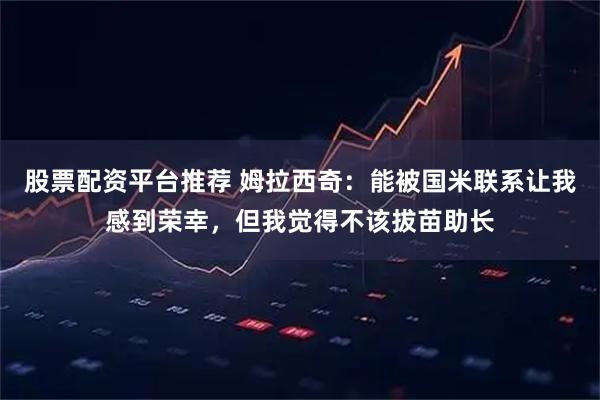 股票配资平台推荐 姆拉西奇：能被国米联系让我感到荣幸，但我觉得不该拔苗助长