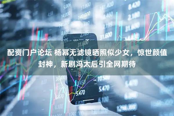 配资门户论坛 杨幂无滤镜晒照似少女，惊世颜值封神，新剧冯太后引全网期待