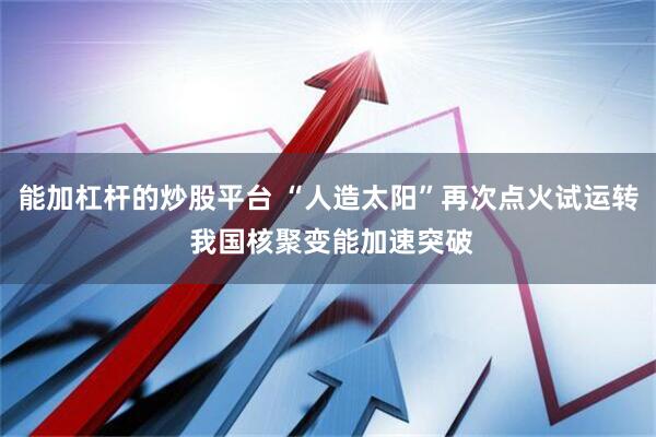 能加杠杆的炒股平台 “人造太阳”再次点火试运转 我国核聚变能加速突破