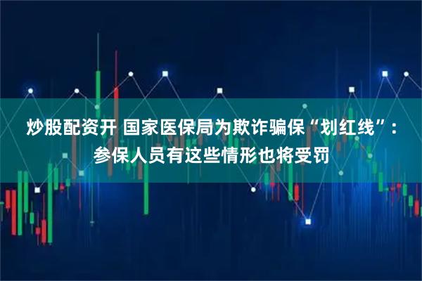 炒股配资开 国家医保局为欺诈骗保“划红线”：参保人员有这些情形也将受罚