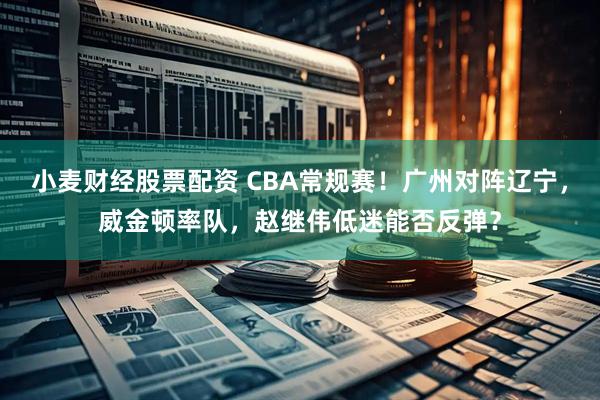 小麦财经股票配资 CBA常规赛！广州对阵辽宁，威金顿率队，赵继伟低迷能否反弹？