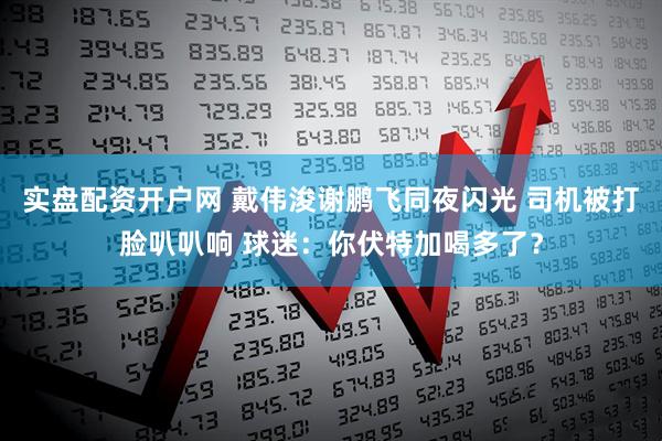 实盘配资开户网 戴伟浚谢鹏飞同夜闪光 司机被打脸叭叭响 球迷：你伏特加喝多了？