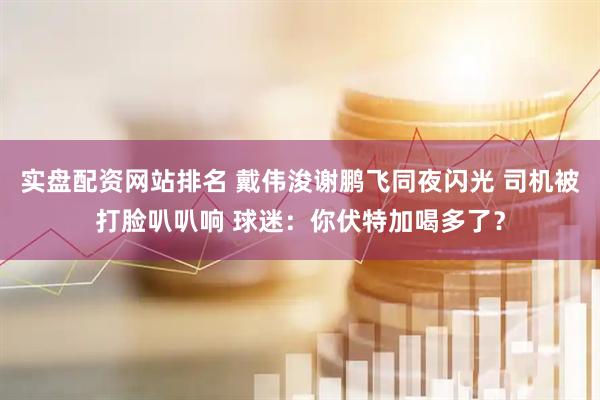 实盘配资网站排名 戴伟浚谢鹏飞同夜闪光 司机被打脸叭叭响 球迷：你伏特加喝多了？