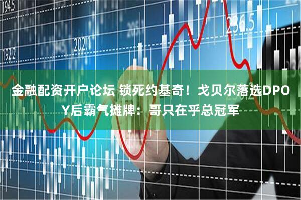 金融配资开户论坛 锁死约基奇！戈贝尔落选DPOY后霸气摊牌：哥只在乎总冠军