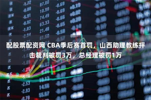 配股票配资网 CBA季后赛首罚，山西助理教练抨击裁判被罚3万，总经理被罚1万