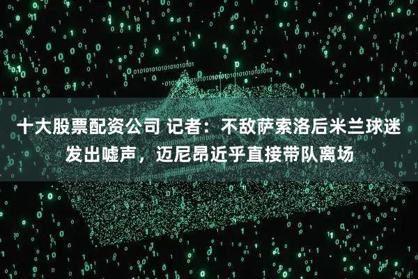 十大股票配资公司 记者：不敌萨索洛后米兰球迷发出嘘声，迈尼昂近乎直接带队离场