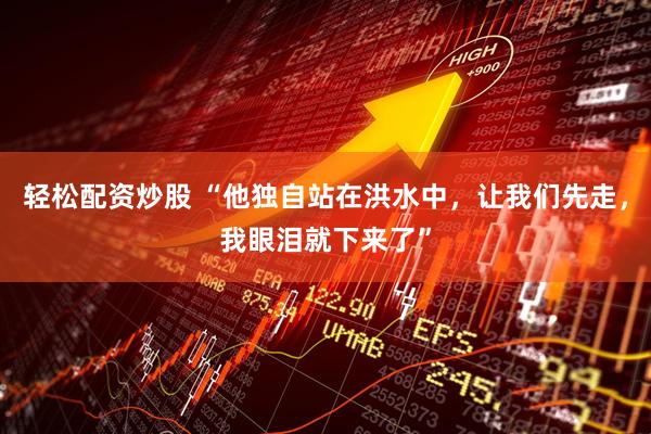轻松配资炒股 “他独自站在洪水中，让我们先走，我眼泪就下来了”