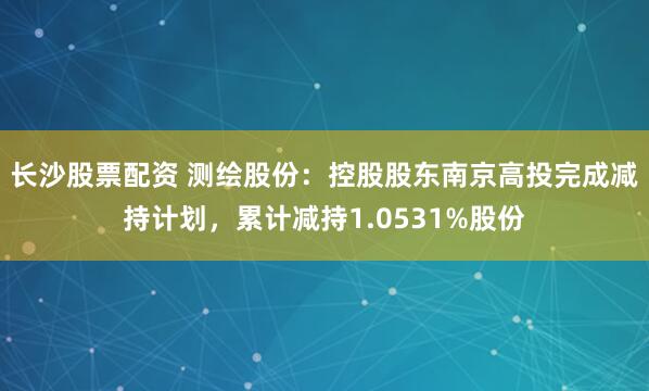 长沙股票配资 测绘股份：控股股东南京高投完成减持计划，累计减持1.0531%股份