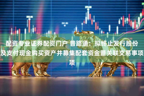 配资专业证券配资门户 普路通：拟终止发行股份及支付现金购买资产并募集配套资金暨关联交易事项